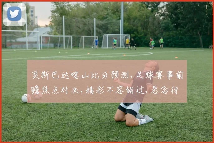 莫斯巴达喀山比分预测,足球赛事前瞻焦点对决,精彩不容错过,悬念待解