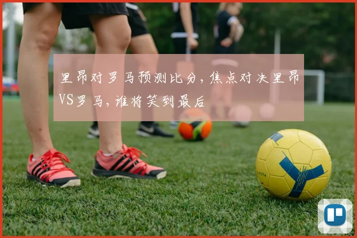里昂对罗马预测比分,焦点对决里昂VS罗马,谁将笑到最后